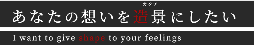 あなたの想いを造景にしたい I want to give shape to your feelings